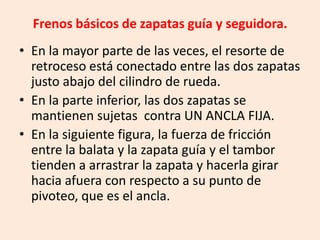 Frenos básicos de zapatas guía y seguidora.
• En la mayor parte de las veces, el resorte de
retroceso está conectado entre las dos zapatas
justo abajo del cilindro de rueda.
• En la parte inferior, las dos zapatas se
mantienen sujetas contra UN ANCLA FIJA.
• En la siguiente figura, la fuerza de fricción
entre la balata y la zapata guía y el tambor
tienden a arrastrar la zapata y hacerla girar
hacia afuera con respecto a su punto de
pivoteo, que es el ancla.
 
