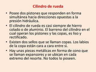 Cilindro de rueda
• Posee dos pistones que responden en forma
simultánea hacia direcciones opuestas a la
presión hidráulica.
• El cilindro de rueda es casi siempre de hierro
colado o de aluminio. El barreno del cilindro en el
cual operan los pistones y las copas, es liso y
rectificado.
• Existen dos sellos que se llaman copas. Los labios
de la copa están cara a cara entre si.
• Hay unas piezas metálicas en forma de cono que
se llaman expansores y se ubican en cada
extremo del resorte. No todos lo poseen.
 