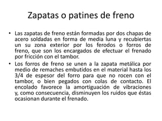 Frenos Eléctricos.Frenos MecánicosfuncionamientoEn el sistema de freno mecánico, la fuerza aplicada al pedal se transmite a los patines de freno delas diversas ruedas, por medio de varillas o cables (piolas), logrando de esta forma abrirlas y mediante las balatas de éstas, trabar los tambores de las ruedas.Antiguamente, el sistema de frenos mecánicos era el más utilizado, pero debido a que los vehículosactuales desarrollan velocidades mayores y principalmente la dificultad de mantener una presión     pareja de frenado en las ruedas, fue necesario reemplazarlos por frenos hidráulicos o frenos neumáticos.