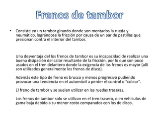 Dispositivos de frenadoLos frenos constituyen el mecanismo para detener el movimiento del automóvil.Para frenar el vehículo se necesita absorber la energía cinética producida en su desplazamiento. Esto se realiza por fricción entre dos piezas de elevado coeficiente de adherencia, una de ellas fija, como son las zapatas o pastillas de freno, y la otra móvil, que pueden ser los tambores o los discos de freno, según se empleen frenos de tambor o frenos de disco o la combinación de ambos en las distintas ruedas.