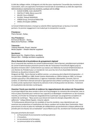 A	
  côté	
  des	
  collèges	
  métier,	
  6	
  dirigeants	
  ont	
  été	
  élus	
  pour	
  représenter	
  l’ensemble	
  des	
  membres	
  de	
  
l’association,	
  dans	
  une	
  approche	
  d’animation	
  transversale	
  et	
  rassembleuse	
  au-­‐delà	
  des	
  expertises
Administrateurs	
  représentant	
  les	
  membres,	
  quelque	
  soit	
  le	
  collège
• CLOUD	
  IS	
  MINE,	
  Colin	
  LALOUETTE
• DIGITAL	
  ET	
  SENS,	
  Marie-­‐Laure	
  VIE
• KALIOP,	
  Pierre	
  DENISET
• PLUSSH,	
  Thibault	
  WASIOLEK
• SYNOX	
  Group,	
  Emmanuel	
  MOUTON
• VOGO,	
  Christophe	
  CARNIEL
•
Le	
  Conseil	
  d'Administration	
  a	
  marqué	
  sa	
  volonté	
  d’être	
  représenté	
  par	
  un	
  bureau	
  à	
  la	
  mixité	
  
paritaire.	
  Ce	
  premier	
  engagement	
  s’est	
  traduit	
  par	
  la	
  composition	
  suivante	
  :	
  	
  
Présidence :
Pierre Deniset - Kaliop,
Vice Présidence :
Emmanuel Mouton – Synox,
Marie-Anne Pechinot – WRBM
Trésorerie :
Thibault Wasiolek, Plussh, trésorier
Moïse Zapater – Arkadin trésorier suppléant
Secrétariat :
Marie-Laure Vie - Digital et Sens, secrétaire
Maryam Bini – Soledge secrétaire suppléante
Pierre	
  Deniset	
  élu	
  à	
  la	
  présidence	
  du	
  groupement	
  régional
Elu	
  à	
  l’unanimité	
  des	
  membres	
  du	
  conseil	
  d’administration,	
  Pierre	
  Deniset,	
  précédemment	
  président	
  
du	
  conseil	
  d’administration	
  provisoire	
  prend	
  la	
  tête	
  de	
  l’association	
  FrenchSouth.digital	
  jusqu’au	
  
deuxième	
  trimestre	
  2017.	
  Conformément	
  aux	
  statuts	
  une	
  réélection	
  du	
  Conseil	
  d’Administration	
  et	
  
une	
  élection	
  du	
  Président	
  pour	
  un	
  mandat	
  de	
  2	
  ans	
  aura	
  lieu	
  lors	
  d’une	
  Assemblée	
  Générale	
  
Ordinaire	
  au	
  deuxième	
  trimestre	
  2017.	
  
Dirigeant	
  de	
  PME,	
  	
  Pierre	
  Deniset	
  se	
  définit	
  comme	
  «	
  un	
  amoureux	
  de	
  la	
  liberté	
  d’entreprendre	
  ».	
  Il	
  
co-­‐créé	
  Anten	
  (EMME)	
  en	
  1989,	
  fonde	
  Création	
  Multimédia	
  en	
  1994	
  et	
  Kaliop	
  en	
  2002.	
  Le	
  Groupe	
  
compte	
  aujourd’hui	
  130	
  collaborateurs,	
  6	
  agences	
  implantée	
  à	
  Montpellier,	
  Varsovie,	
  Paris	
  et	
  
Londres.	
  En	
  2014	
  Pierre	
  Deniset	
  stimule	
  le	
  regroupement	
  de	
  la	
  filière	
  numérique	
  en	
  LR.	
  Il	
  est	
  nommé	
  
la	
  même	
  année	
  représentant	
  industriel	
  du	
  domaine	
  4	
  de	
  la	
  3S	
  (Acquisition	
  de	
  données	
  ;	
  Traitement	
  
et	
  visualisations	
  des	
  données	
  numériques).	
  
Favoriser	
  l’accès	
  aux	
  marchés	
  et	
  renforcer	
  les	
  rapprochements	
  des	
  acteurs	
  de	
  l’écosystème	
  
Le	
  principal	
  objectif	
  des	
  deux	
  années	
  à	
  venir	
  est	
  d’accompagner	
  la	
  croissance	
  des	
  entreprises,	
  avec	
  la	
  
mise	
  en	
  place	
  d’activités	
  pour	
  renforcer	
  leur	
  capacité́	
  à	
  se	
  développer	
  rentablement	
  sur	
  de	
  nouveaux	
  
marchés,	
  et	
  d’inciter	
  les	
  entreprises	
  languedociennes	
  à	
  participer	
  aux	
  programmes	
  européens	
  en	
  
matière	
  de	
  numérique.	
  	
  “Nous	
  aurons	
  aussi	
  besoin	
  de	
  toutes	
  les	
  énergies	
  disponibles	
  chez	
  nos	
  
adhérents.”	
  indique	
  Moïse	
  Zapater,	
  trésorier	
  adjoint.	
  
“A	
  l’enthousiasme	
  démontré	
  par	
  les	
  candidats	
  et	
  tous	
  les	
  membres,	
  nous	
  répondrons	
  par	
  une	
  
ouverture	
  aux	
  propositions	
  et	
  implications	
  de	
  chacun,	
  quelque	
  soit	
  sa	
  place	
  dans	
  l’association.	
  Nous	
  
poursuivrons	
  la	
  mise	
  en	
  place	
  les	
  méthodes	
  de	
  collaborations	
  qui	
  permettront	
  à	
  chaque	
  adhérent	
  de	
  
prendre	
  part	
  à	
  la	
  hauteur	
  de	
  sa	
  motivation”	
  assure	
  Marie-­‐Laure	
  Vie,	
  secrétaire	
  de	
  Frenchsouth.digital
Cinq	
  axes	
  prioritaires	
  de	
  travail	
  :	
  
• Le	
  financement	
  d’une	
  économie	
  numérique	
  pérenne	
  	
  
• L’innovation,	
  
• Le	
  recrutement	
  et	
  la	
  formation,	
  
• La	
  communication	
  et	
  la	
  visibilité,
 