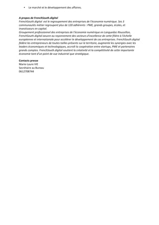 • Le	
  marché	
  et	
  le	
  développement	
  des	
  affaires.
	
  
A	
  propos	
  de	
  FrenchSouth.digital
FrenchSouth.digital	
  	
  est	
  le	
  regroupement	
  des	
  entreprises	
  de	
  l’économie	
  numérique.	
  Ses	
  3	
  
communautés	
  métier	
  regroupent	
  plus	
  de	
  120	
  adhérents	
  :	
  PME,	
  grands	
  groupes,	
  écoles,	
  et	
  
investisseurs	
  en	
  capital.	
  
Groupement	
  professionnel	
  des	
  entreprises	
  de	
  l’économie	
  numérique	
  en	
  Languedoc-­‐Roussillon,	
  
FrenchSouth.digital	
  oeuvre	
  au	
  rayonnement	
  des	
  secteurs	
  d’excellence	
  de	
  cette	
  filière	
  à	
  l’échelle	
  
européenne	
  et	
  internationale	
  pour	
  accélérer	
  le	
  développement	
  de	
  ces	
  entreprises.	
  FrenchSouth.digital	
  
fédère	
  les	
  entrepreneurs	
  de	
  toutes	
  tailles	
  présents	
  sur	
  le	
  territoire,	
  augmente	
  les	
  synergies	
  avec	
  les	
  
leaders	
  économiques	
  et	
  technologiques,	
  accroît	
  la	
  coopération	
  entre	
  startups,	
  PME	
  et	
  partenaires	
  
grands	
  comptes.	
  FrenchSouth.digital	
  soutient	
  la	
  créativité	
  et	
  la	
  compétitivité	
  de	
  cette	
  importante	
  
économie	
  tant	
  d’un	
  point	
  de	
  vue	
  industriel	
  que	
  stratégique.
Contacts	
  presse
Marie-­‐Laure	
  VIE	
   	
   	
   	
   	
  
Secrétaire	
  au	
  Bureau	
   	
   	
   	
   	
   	
  
0612708744	
   	
   	
   	
   	
   	
  
	
  
 