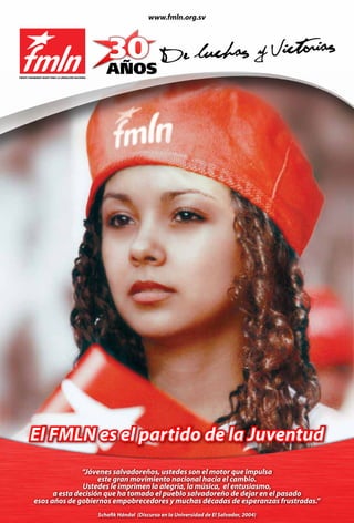 www.fmln.org.sv




FRENTE FARABUNDO MARTÍ PARA LA LIBERACIÓN NACIONAL




        El FMLN es el partido de la Juventud
                         “Jóvenes salvadoreños, ustedes son el motor que impulsa
                              este gran movimiento nacional hacia el cambio.
                         Ustedes le imprimen la alegría, la música, el entusiasmo,
                a esta decisión que ha tomado el pueblo salvadoreño de dejar en el pasado
          esos años de gobiernos empobrecedores y muchas décadas de esperanzas frustradas.”
                                                     Schafik Hándal (Discurso en la Universidad de El Salvador, 2004)
 