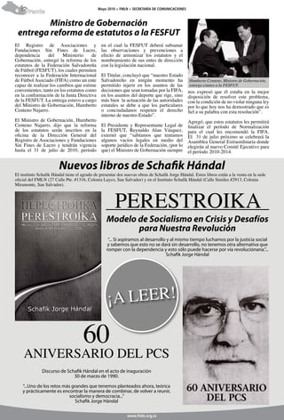 Mayo 2010 > FMLN > SECRETARÍA DE COMUNICACIONES
6     Frente

         Ministro de Gobernación
 entrega reforma de estatutos a la FESFUT
El Registro de Asociaciones y                  en el cual la FESFUT deberá subsanar
Fundaciones Sin Fines de Lucro,                las observaciones y prevenciones a
dependencia      del    Ministerio     de      efecto de armonizar los estatutos y el
Gobernación, entregó la reforma de los         nombramiento de sus entes de dirección
estatutos de la Federación Salvadoreña         con la legislación nacional.
de Fútbol (FESFUT), los cuales permiten
reconocer a la Federación Internacional        El Titular, concluyó que “nuestro Estado
de Fútbol Asociado (FIFA) como un ente         Salvadoreño en ningún momento ha                 Humberto Centeno, Ministro de Gobernación,
capaz de realizar los cambios que estime       permitido injerir en los asuntos de las          entrega estatos a la FESFUT.
convenientes; tanto en los estatutos como      decisiones que sean tomadas por la FIFA,         nos expresó que él estaba en la mejor
en la conformación de la Junta Directiva       en los asuntos del deporte que rige, sino        disposición de resolver este problema,
de la FESFUT. La entrega estuvo a cargo        más bien la actuación de las autoridades         con la condición de no violar ninguna ley
del Ministro de Gobernación, Humberto          estatales se debe a que los particulares         por lo que hoy nos ha demostrado que es
Centeno Najarro.                               o conciudadanos respeten el derecho              fiel a su palabra con esta resolución”.
                                               interno de nuestro Estado”.
El Ministro de Gobernación, Humberto                                                            Agregó, que estos estatutos les permitirá
Centeno Najarro, dijo que la reforma           El Presidente y Representante Legal de           finalizar el período de Normalización
de los estatutos serán inscritos en la         la FESFUT, Reynaldo Alan Vásquez,                para el cual les encomendó la FIFA.
oficina de la Dirección General del            externó que “sabíamos que teníamos               El 31 de julio próximo se celebrará la
Registro de Asociaciones y Fundaciones         algunos vacíos legales en medio del              Asamblea General Extraordinaria donde
Sin Fines de Lucro y tendrán vigencia          soporte jurídico de la Federación, (por lo       elegirán al nuevo Comité Ejecutivo para
hasta el 31 de julio de 2010, período          que) el Ministro de Gobernación siempre          el período 2010-2014.


                        Nuevos libros de Schafik Hándal
El instituto Schafik Hándal tiene el agrado de presentar dos nuevas obras de Schafik Jorge Hándal. Estos libros están a la venta en la sede
oficial del FMLN (27 Calle Pte. #1316, Colonia Layco, San Salvador) y en el Instituto Schafik Hándal (Calle Similes #2913, Colonia




                                                       PERESTROIKA
Miramonte, San Salvador).




                                                  Modelo de Socialismo en Crisis y Desafíos
                                                         para Nuestra Revolución
                                                   “... Si aspiramos al desarrollo y al mismo tiempo luchamos por la justicia social
                                                  y sabemos que esto no se dará sin desarrollo, no tenemos otra alternativa que
                                                  romper con la dependencia y esto sólo puede hacerse por vía revolucionaria.”...
                                                                                  Schafik Jorge Hándal




                                     60
    ANIVERSARIO DEL PCS
              Discurso de Schafik Hándal en el acto de inaguración
                             30 de marzo de 1990.

    “...Uno de los retos más grandes que tenemos planteados ahora, teórica
    y prácticamente es encontrar la manera de combinar, de volver a reunir,
                            socialismo y democracia...”
                               Schafik Jorge Hándal

                                                              www.fmln.org.sv
 