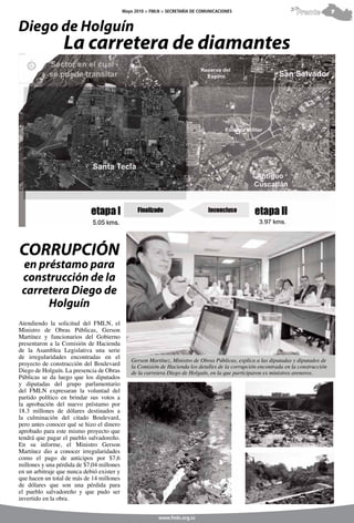 Mayo 2010 > FMLN > SECRETARÍA DE COMUNICACIONES                          Frente          7


Diego de Holguín
                  La carretera de diamantes




CORRUPCIÓN
 en préstamo para
 construcción de la
 carretera Diego de
      Holguín
Atendiendo la solicitud del FMLN, el
Ministro de Obras Públicas, Gerson
Martínez y funcionarios del Gobierno
presentaron a la Comisión de Hacienda
de la Asamblea Legislativa una serie
de irregularidades encontradas en el
                                               Gerson Martínez, Ministro de Obras Públicas, explica a las diputadas y diputados de
proyecto de construcción del Boulevard         la Comisión de Hacienda los detalles de la corrupción encontrada en la construcción
Diego de Holguín. La presencia de Obras        de la carretera Diego de Holguín, en la que participaron ex ministros areneros.
Públicas se da luego que los diputados
y diputadas del grupo parlamentario
del FMLN expresaran la voluntad del
partido político en brindar sus votos a
la aprobación del nuevo préstamo por
18.3 millones de dólares destinados a
la culminación del citado Boulevard,
pero antes conocer qué se hizo el dinero
aprobado para este mismo proyecto que
tendrá que pagar el pueblo salvadoreño.
En su informe, el Ministro Gerson
Martínez dio a conocer irregularidades
como el pago de anticipos por $7,6
millones y una pérdida de $7,04 millones
en un arbitraje que nunca debió exister y
que hacen un total de más de 14 millones
de dólares que son una pérdida para
el pueblo salvadoreño y que pudo ser
invertido en la obra.


                                                           www.fmln.org.sv
 