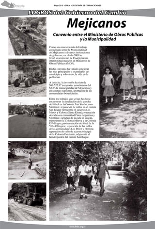 8   Frente             Mayo 2010 > FMLN > SECRETARÍA DE COMUNICACIONES



             LOGROS del Gobierno del Cambio

                                   Mejicanos
                      Convenio entre el Ministerio de Obras Públicas
                                   y la Municipalidad
                   Como una muestra más del trabajo
                   coordinado entre la Municipalidad
                   de Mejicanos y diversas instituciones
                   de gobierno, en el año 2009 se
                   firmó un convenio de Coorperación
                   interinstitucional con el Ministerio de
                   Obras Públicas (MOP).

                   Dicho convenio ha venido a mejorar
                   las vías principales y secundarias del
                   municipio y sobretodo, la vida de la
                   población.

                   A la fecha, la inversión ha sido de
                   $86,522,97 en aportes económicos del
                   MOP, la municipalidad de Mejicanos y
                   en algunas ocasiones, aportación de las
                   comunidades beneficiadas.

                   Entre los trabajos que se han hecho se
                   encuentran la ampliación de la cancha
                   de fútbol en la Colonia San Simón, zona
                   Montreal; reparación de calles en el cantón
                   San Roque (terracería en caseríos Los
                   Muros y Colonia Santa Elena); reparación
                   de calles en comunidad Finca Argentina y
                   Montreal; carpeteo de la calle al volcán,
                   tramo entre la Colonia Mireya y la Colonia
                   El Milagro; pavimentación del final de la
                   Villa Olímpica; reparación de las calles
                   de las comunidades Los Pérez y Herrera;
                   reparación de calle de acceso principal
                   de la Colonia Escalante, adyacente al
                   Kindergarden del cantón San Roque.




                                      www.fmln.org.sv
 