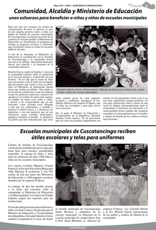 Mayo 2010 > FMLN > SECRETARÍA DE COMUNICACIONES                              Frente         9

     Comunidad, Alcaldía y Ministerio de Educación
unen esfuerzos para beneficiar a niños y niñas de escuelas municipales
Hace tan solo tres semanas los medios de
comunicación llevaron la historia al país
de una singular protesta, niños y niñas con
padres de familia de escuelas municipales
de Cuscatancingo se tomaron un tramo de la
carretera de oro para pedirle al Ministerio de
Educación ser incorporados al programa de
entrega de paquetes escolares y uniformes
que el gobierno realiza en todas las escuelas
públicas del país.

A raíz de la demanda, el Ministerio de
Educación en coordinación con la Alcaldía
de Cuscatancingo y la comunidad instaló
una mesa de diálogo interinstitucional para
buscar una solución a la demanda de la
comunidad educativa.

Marielo García, madre de familia y vocera de
la comunidad comenta sobre la instalación
de la mesa de diálogo y el final feliz de esta
historia: “Yo les dije que la mano de Dios
este con ustedes y que el señor nos acompañe
para las puertas que vamos a tocar se abran,
ellos (el Ministerio de Educación) fueron
claros que fondos no habían. Para nadie es          Salvador Sánchez Cerén, Vicepresidente y Ministro de Educación Ad Honorem, saluda
un secreto las condiciones es que nos dejaron       a niñas y niños de escuelas municiaples.
el país los gobiernos anteriores, entonces les
agradezco en nombre de todas estas mamas,         niños puedan gozar de estos paquetes             ustedes en tan importante evento, este es un
en nombre de todos estos niños y niñas,           escolares y uniformes. Agradezco al Lic.         acto muy significativo porque podemos ver
y decirle a mi vicepresidente que en mis          Sibrián (Director de empresa D´Quisa), que       con gran satisfacción como a través de una
oraciones, como cristiana estoy obligada          el señor nos acompañe y guie para mover          mesa de diálogo interinstitucional entre la
a orar por mis gobernantes y también a            esos corazones.                                  comunidad, el ministerio de educación y la
anunciar la buena nueva y a denunciar las
injusticias y era una injusticia que no nos                                                        municipalidad hemos podido dar respuesta
                                                  Por su parte el Ministro de Educación y          inmediata a la demanda hecha por los padres
incluyeran como escuelas municipales,             Vicepresidente de la República, Salvador
agradezco también al alcalde, le agradezco                                                         y madres de familia de los centros escolares
                                                  Sánchez Cerén expresó: “Es un gran honor         aquí presentes.
la gestión que han realizado para que estos       para mí estar esta mañana compartiendo con



            Escuelas municipales de Cuscatancingo reciben
                útiles escolares y telas para uniformes
Cientos de familias de Cuscatancingo
vieron hecho realidad este jueves algo que
hasta hace poco muchos consideraban
imposible: la entrega de útiles y telas
para los uniformes de unos 1500 niños y
niñas de tres escuelas municipales.

Los centros escolares Majucla, Ciudad
Futura I y la Escuela Parvularia Municipal
Villa Mariona II recibieron 2 mil 854
yardas de tela por parte del Ministerio
de Educación y 1,464 paquetes escolares
donados por la empresa D´Quisa.

La entrega de tela fue posible gracias
a la firma del convenio entre la
comunidad, el Ministerio de Educación
y la Municipalidad. La Cartera de Estado
también asignó tres maestros para las
instituciones.

El acto de entrega de telas para uniformes y
útiles escolares estuvo encabezado por el         el alcalde municipal de Cuscatancingo            empresa D´Quisa, Lic. Gerardo Sibrián
Ministro de Educación y Vicepresidente            Jaime Recinos y miembros de su                   y la Sra. Marielo García representante
de la República, Salvador Sánchez Cerén;          consejo municipal; La Directora de la            de los padres y madres de familia de la
también compartieron la mesa de honor             escuela municipal de ciudad futura fase          comunidad.
                                                  I, Prof. Karla Montano; el Director de

                                                                www.fmln.org.sv
 