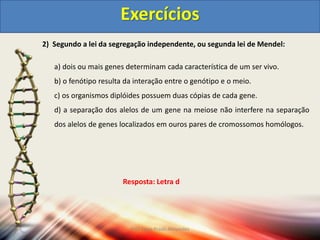 2) Segundo a lei da segregação independente, ou segunda lei de Mendel:
a) dois ou mais genes determinam cada característica de um ser vivo.
b) o fenótipo resulta da interação entre o genótipo e o meio.
c) os organismos diplóides possuem duas cópias de cada gene.
d) a separação dos alelos de um gene na meiose não interfere na separação
dos alelos de genes localizados em ouros pares de cromossomos homólogos.
Exercícios
Resposta: Letra d
Prof Zayra Prado Almondes
 