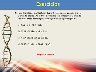 4) Um indivíduo multicelular duplo-heterozigoto quanto a dois
pares de alelos, Aa e Bb, localizados em diferentes pares de
cromossomos homólogos, forma gametas na proporção de:
a) ¼ A : ¼ a : ¼ B : ¼ b.
b) ¼ AB : ¼ Ab : ¼ aB : ¼ ab.
c) ¼ AA : ¼ Ab : ¼ aB : ¼ aa.
d) ½ AB : ½ ab, ou ¼ Ab : ¼ aB.
Exercícios
Resposta: Letra b
Prof Zayra Prado Almondes
 