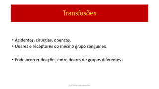 Transfusões
• Acidentes, cirurgias, doenças.
• Doares e receptores do mesmo grupo sanguíneo.
• Pode ocorrer doações entre doares de grupos diferentes.
Prof Zayra Prado Almondes
 