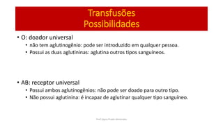 Transfusões
Possibilidades
• O: doador universal
• não tem aglutinogênio: pode ser introduzido em qualquer pessoa.
• Possui as duas aglutininas: aglutina outros tipos sanguíneos.
• AB: receptor universal
• Possui ambos aglutinogênios: não pode ser doado para outro tipo.
• Não possui aglutinina: é incapaz de aglutinar qualquer tipo sanguíneo.
Prof Zayra Prado Almondes
 