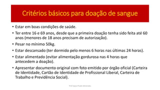 Critérios básicos para doação de sangue
• Estar em boas condições de saúde.
• Ter entre 16 e 69 anos, desde que a primeira doação tenha sido feita até 60
anos (menores de 18 anos precisam de autorização).
• Pesar no mínimo 50kg.
• Estar descansado (ter dormido pelo menos 6 horas nas últimas 24 horas).
• Estar alimentado (evitar alimentação gordurosa nas 4 horas que
antecedem a doação).
• Apresentar documento original com foto emitido por órgão oficial (Carteira
de Identidade, Cartão de Identidade de Profissional Liberal, Carteira de
Trabalho e Previdência Social).
Prof Zayra Prado Almondes
 