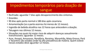 Impedimentos temporários para doação de
sangue
• Resfriado: aguardar 7 dias após desaparecimento dos sintomas.
• Gravidez.
• 90 dias após parto normal e 180 dias após cesariana.
• Amamentação (se o parto ocorreu há menos de 12 meses).
• Ingestão de bebida alcoólica nas 12 horas que antecedem a doação.
• Tatuagem nos últimos 12 meses.
• Situações nas quais há maior risco de adquirir doenças sexualmente
transmissíveis: aguardar 12 meses.
• Acre, Amapá, Amazonas, Rondônia, Roraima, Maranhão, Mato Grosso, Pará
e Tocantins são estados onde há alta prevalência de malária. Quem esteve
nesses estados deve aguardar 12 meses.
Prof Zayra Prado Almondes
 