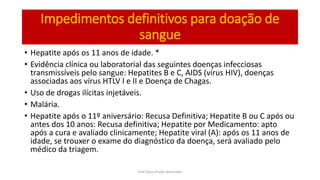 Impedimentos definitivos para doação de
sangue
• Hepatite após os 11 anos de idade. *
• Evidência clínica ou laboratorial das seguintes doenças infecciosas
transmissíveis pelo sangue: Hepatites B e C, AIDS (vírus HIV), doenças
associadas aos vírus HTLV I e II e Doença de Chagas.
• Uso de drogas ilícitas injetáveis.
• Malária.
• Hepatite após o 11º aniversário: Recusa Definitiva; Hepatite B ou C após ou
antes dos 10 anos: Recusa definitiva; Hepatite por Medicamento: apto
após a cura e avaliado clinicamente; Hepatite viral (A): após os 11 anos de
idade, se trouxer o exame do diagnóstico da doença, será avaliado pelo
médico da triagem.
Prof Zayra Prado Almondes
 