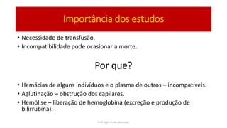 Importância dos estudos
• Necessidade de transfusão.
• Incompatibilidade pode ocasionar a morte.
Por que?
• Hemácias de alguns indivíduos e o plasma de outros – incompatíveis.
• Aglutinação – obstrução dos capilares.
• Hemólise – liberação de hemoglobina (excreção e produção de
bilirrubina).
Prof Zayra Prado Almondes
 