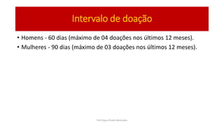 • Homens - 60 dias (máximo de 04 doações nos últimos 12 meses).
• Mulheres - 90 dias (máximo de 03 doações nos últimos 12 meses).
Intervalo de doação
Prof Zayra Prado Almondes
 
