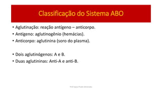 Classificação do Sistema ABO
• Aglutinação: reação antígeno – anticorpo.
• Antígeno: aglutinogênio (hemácias).
• Anticorpo: aglutinina (soro do plasma).
• Dois aglutinógenos: A e B.
• Duas aglutininas: Anti-A e anti-B.
Prof Zayra Prado Almondes
 