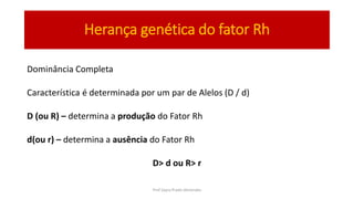 Herança genética do fator Rh
Dominância Completa
Característica é determinada por um par de Alelos (D / d)
D (ou R) – determina a produção do Fator Rh
d(ou r) – determina a ausência do Fator Rh
D> d ou R> r
Prof Zayra Prado Almondes
 