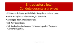 • Evidencia de Incompatibilidade Sanguínea entre o casal;
• Determinação da Aloimunização Materna;
• Avaliação das Condições Fetais:
• 3.1 Amniocentese;
• 3.2 Avaliação não invasiva (Ultra-sonografia/ Doppler/
Cardiotocografia).
Eritroblastose fetal
Conduta durante a gravidez
Prof Zayra Prado Almondes
 