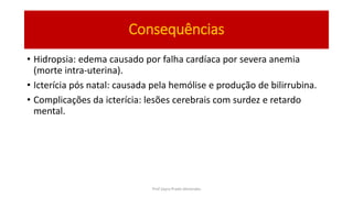 Consequências
• Hidropsia: edema causado por falha cardíaca por severa anemia
(morte intra-uterina).
• Icterícia pós natal: causada pela hemólise e produção de bilirrubina.
• Complicações da icterícia: lesões cerebrais com surdez e retardo
mental.
Prof Zayra Prado Almondes
 