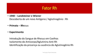 Fator Rh
• 1940 – Landsteiner e Wiener
Descoberta de um novo Antígeno / Aglutinogênio : Rh
• Primata – Rhesus
• Experimento
Introdução do Sangue de Rhesus em Coelhos
Isolamento do Anticorpo/Aglutinina Anti-Rh
Identificação da presença ou ausência do Aglutinogênio Rh
Prof Zayra Prado Almondes
 