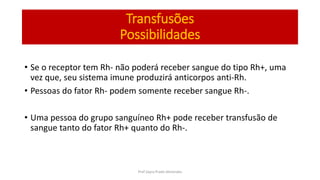 Transfusões
Possibilidades
• Se o receptor tem Rh- não poderá receber sangue do tipo Rh+, uma
vez que, seu sistema imune produzirá anticorpos anti-Rh.
• Pessoas do fator Rh- podem somente receber sangue Rh-.
• Uma pessoa do grupo sanguíneo Rh+ pode receber transfusão de
sangue tanto do fator Rh+ quanto do Rh-.
Prof Zayra Prado Almondes
 