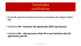 Transfusões
Justificativas
• O anti-Rh aglutina hemácias humanas portadoras do antígeno (fator
Rh).
• Indivíduos Rh+: Hemácias são aglutinadas (85% raça branca).
• Indivíduos Rh- : não possuem o fator Rh e suas hemácias não são
aglutinadas pelo Rh.
Prof Zayra Prado Almondes
 