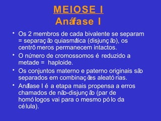 MEIOSE I
Anáfase I
• Os 2 membros de cada bivalente se separam
= separaç ão quiasmática (disjunç ão), os
centrô meros permanecem intactos.
• O número de cromossomos é reduzido a
metade = haploide.
• Os conjuntos materno e paterno originais são
separados em combinaç ões aleató rias.
• Anáfase I é a etapa mais propensa a erros
chamados de não-disjunç ão (par de
homó logos vai para o mesmo pó lo da
célula).
 