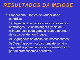 RESULTADOS DA MEIOSE
• Proporciona 3 fontes de variabilidade
genética:
1) Segregaç ão ao acaso dos cromossomos
homó logos – 223
combinaç ões (mais de 8
milhões), pois cada gameta recebe apenas 1
de cada par de homó logos.
2) Segregaç ão ao acaso dos cromossomos.
3) Crossing-over – cada cromátide contém
segmentos provenientes dos 2 membros do
par de cromossomos parentais.
 