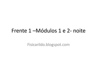 Frente 1 –Módulos 1 e 2- noite

      Fisicarildo.blogspot.com
 
