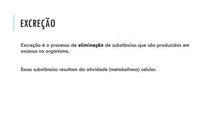 EXCREÇÃO 
Excreção é o processo de eliminaçãode substâncias que são produzidas em excesso no organismo. 
Essas substâncias resultam da atividade (metabolismo) celular.  