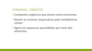 VITAMINAS - CONCEITO
▪ Compostos orgânicos que atuam como coenzimas.
▪ Ativam as enzimas responsáveis pelo metabolismo
celular.
▪ Agem em pequenas quantidades por meio dos
alimentos.
 
