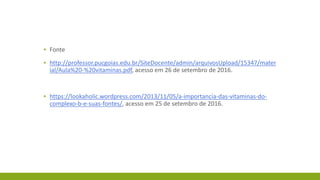 ▪ Fonte
▪ http://professor.pucgoias.edu.br/SiteDocente/admin/arquivosUpload/15347/mater
ial/Aula%20-%20vitaminas.pdf, acesso em 26 de setembro de 2016.
▪ https://lookaholic.wordpress.com/2013/11/05/a-importancia-das-vitaminas-do-
complexo-b-e-suas-fontes/, acesso em 25 de setembro de 2016.
 