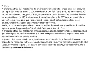 3 fios ...
A energia elétrica que recebemos da empresa de ´eletricidade´, chega até nossa casa, via
de regra, por meio de 3 fios. O porque do uso de três fios não é muito bem entendido por
muitos instaladores. Eles, pela prática, simplesmente usam desses 3 fios para distribuírem
as tensões típicas de 110 V (denominação usual, popular) e de 220 V entre os aparelhos
domésticos comuns para que funcionem. De modo geral, as técnicas usadas nessas
distribuições e instalações são simplesmente deploráveis.
Assim, nosso primeiro ponto importante, na análise de uma instalação elétrica domiciliar
típica, é saber de que modo a ´eletricidade´ vem por estes três fios.
A energia elétrica que recebemos em nossa casa, numa linguagem simples, é transportada
por ondulações da corrente elétrica que vai e vem pelos condutores, impulsionada pelo
que denominamos de tensão elétrica.
Isso quer dizer que a tensão varia continuamente, mudando de polaridade 120 vezes por
segundo, de modo que, 60 vezes, a cada segundo, ela empurra a corrente num sentido e 60
vezes, no mesmo segundo, ela puxa a corrente no sentido oposto, alternadamente. Daí a
denominação corrente alternada.
 