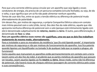Para que uma corrente elétrica possa circular por um aparelho que seja ligado a esses
condutores de energia, ela precisa de um percurso completo (circuito fechado), ou seja, de ida
e volta, o que significa que um só fio não pode alimentar nenhum aparelho.
Temos de usar dois fios, entre os quais a tensão elétrica ou diferença de potencial muda
alternadamente de polaridade.
Um desses fios, por motivo de segurança, a própria Companhia Elétrica coloca em contato
mais íntimo possível com o solo (chão, terra). Dos dois fios da rede elétrica, aquele que não
apresenta nenhuma diferença de potencial com o solo (porque está intimamente ligado com
ele) é denominado subjetivamente de retorno, neutro ou terra. O outro, para diferenciação, é
denominado de fase ou vivo.
Para um aparelho elétrico esses nomes são supérfluos, uma vez que os dois fios trabalham
exatamente do mesmo modo, alternadamente.
Para o instalador e para os moradores da residência ‘que fio está ligando aonde’, é importante
por motivos de segurança e não por motivos de funcionamento do aparelho. Isso fica patente
quando ligamos um liquidificador na tomada ¾ de qualquer lado que se espete o plugue, ele
funcionará!
Como aqueles que manuseiam os aparelhos estão permanentemente em contato com a terra
(assim como um dos fios da rede), é prudente que as partes metálicas do aparelho que possam
ser tocadas, sejam aquelas ligadas ao fio neutro ou terra. Desse modo, como não há diferença
de potencial, não haverá riscos de choques elétricos (passagem de corrente elétrica pelo corpo
e suas conseqüências) .
 