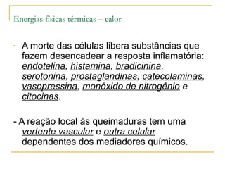 Energias físicas térmicas – calor

-   A morte das células libera substâncias que
    fazem desencadear a resposta inflamatória:
    endotelina, histamina, bradicinina,
    serotonina, prostaglandinas, catecolaminas,
    vasopressina, monóxido de nitrogênio e
    citocinas.

- A reação local às queimaduras tem uma
   vertente vascular e outra celular
   dependentes dos mediadores químicos.
 