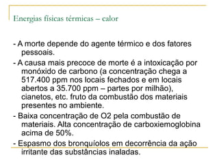 Energias físicas térmicas – calor

- A morte depende do agente térmico e dos fatores
   pessoais.
- A causa mais precoce de morte é a intoxicação por
   monóxido de carbono (a concentração chega a
   517.400 ppm nos locais fechados e em locais
   abertos a 35.700 ppm – partes por milhão),
   cianetos, etc. fruto da combustão dos materiais
   presentes no ambiente.
- Baixa concentração de O2 pela combustão de
   materiais. Alta concentração de carboxiemoglobina
   acima de 50%.
- Espasmo dos bronquíolos em decorrência da ação
   irritante das substâncias inaladas.
 