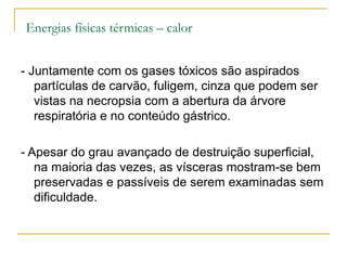 Energias físicas térmicas – calor


- Juntamente com os gases tóxicos são aspirados
   partículas de carvão, fuligem, cinza que podem ser
   vistas na necropsia com a abertura da árvore
   respiratória e no conteúdo gástrico.

- Apesar do grau avançado de destruição superficial,
   na maioria das vezes, as vísceras mostram-se bem
   preservadas e passíveis de serem examinadas sem
   dificuldade.
 