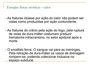 Energias físicas térmicas – calor


- As fraturas ósseas por ação do calor não podem ser
   vistas como produzidas por ação contundente.

- As fraturas do crânio pela ação do fogo, pela ruptura
   de veias da dura-máter costumam produzir
   hematoma intracraniano, no setor epidural após a
   morte.

- O encéfalo ferve. O sangue vai para as meninges.
   Pela retração da dura-máter os vasos de drenagem
   rompem-se, podendo colecionar inclusive no
   espaço subdural.
 