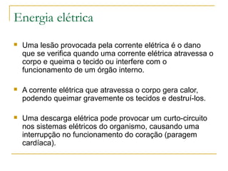 Energia elétrica
   Uma lesão provocada pela corrente elétrica é o dano
    que se verifica quando uma corrente elétrica atravessa o
    corpo e queima o tecido ou interfere com o
    funcionamento de um órgão interno.

   A corrente elétrica que atravessa o corpo gera calor,
    podendo queimar gravemente os tecidos e destruí-los.

   Uma descarga elétrica pode provocar um curto-circuito
    nos sistemas elétricos do organismo, causando uma
    interrupção no funcionamento do coração (paragem
    cardíaca).
 