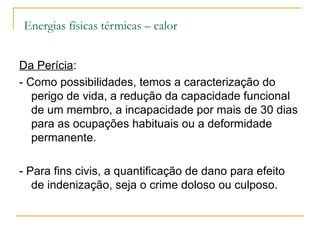 Energias físicas térmicas – calor


Da Perícia:
- Como possibilidades, temos a caracterização do
   perigo de vida, a redução da capacidade funcional
   de um membro, a incapacidade por mais de 30 dias
   para as ocupações habituais ou a deformidade
   permanente.

- Para fins civis, a quantificação de dano para efeito
   de indenização, seja o crime doloso ou culposo.
 