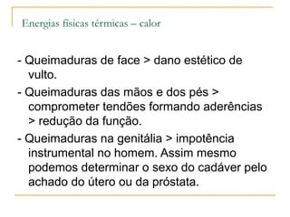 Energias físicas térmicas – calor


- Queimaduras de face > dano estético de
  vulto.
- Queimaduras das mãos e dos pés >
  comprometer tendões formando aderências
  > redução da função.
- Queimaduras na genitália > impotência
  instrumental no homem. Assim mesmo
  podemos determinar o sexo do cadáver pelo
  achado do útero ou da próstata.
 