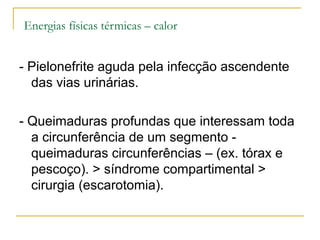 Energias físicas térmicas – calor


- Pielonefrite aguda pela infecção ascendente
  das vias urinárias.

- Queimaduras profundas que interessam toda
  a circunferência de um segmento -
  queimaduras circunferências – (ex. tórax e
  pescoço). > síndrome compartimental >
  cirurgia (escarotomia).
 