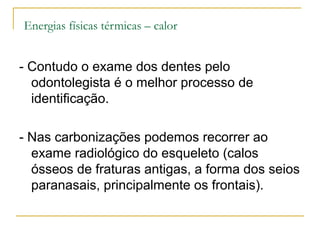 Energias físicas térmicas – calor


- Contudo o exame dos dentes pelo
  odontolegista é o melhor processo de
  identificação.

- Nas carbonizações podemos recorrer ao
  exame radiológico do esqueleto (calos
  ósseos de fraturas antigas, a forma dos seios
  paranasais, principalmente os frontais).
 