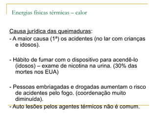 Energias físicas térmicas – calor


Causa jurídica das queimaduras:
- A maior causa (1ª) os acidentes (no lar com crianças
   e idosos).

- Hábito de fumar com o dispositivo para acendê-lo
   (idosos) – exame de nicotina na urina. (30% das
   mortes nos EUA)

- Pessoas embriagadas e drogadas aumentam o risco
   de acidentes pelo fogo. (coordenação muito
   diminuída).
- Auto lesões pelos agentes térmicos não é comum.
 