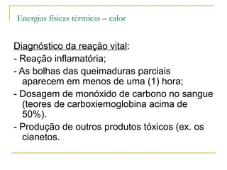 Energias físicas térmicas – calor


Diagnóstico da reação vital:
- Reação inflamatória;
- As bolhas das queimaduras parciais
   aparecem em menos de uma (1) hora;
- Dosagem de monóxido de carbono no sangue
   (teores de carboxiemoglobina acima de
   50%).
- Produção de outros produtos tóxicos (ex. os
   cianetos.
 