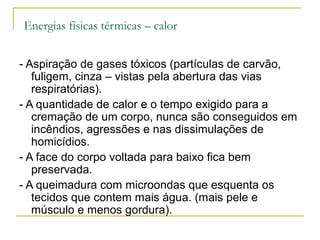 Energias físicas térmicas – calor


- Aspiração de gases tóxicos (partículas de carvão,
   fuligem, cinza – vistas pela abertura das vias
   respiratórias).
- A quantidade de calor e o tempo exigido para a
   cremação de um corpo, nunca são conseguidos em
   incêndios, agressões e nas dissimulações de
   homicídios.
- A face do corpo voltada para baixo fica bem
   preservada.
- A queimadura com microondas que esquenta os
   tecidos que contem mais água. (mais pele e
   músculo e menos gordura).
 