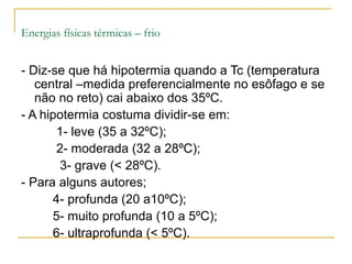 Energias físicas térmicas – frio


- Diz-se que há hipotermia quando a Tc (temperatura
   central –medida preferencialmente no esôfago e se
   não no reto) cai abaixo dos 35ºC.
- A hipotermia costuma dividir-se em:
       1- leve (35 a 32ºC);
       2- moderada (32 a 28ºC);
       3- grave (< 28ºC).
- Para alguns autores;
      4- profunda (20 a10ºC);
      5- muito profunda (10 a 5ºC);
      6- ultraprofunda (< 5ºC).
 