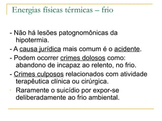 Energias físicas térmicas – frio

- Não há lesões patognomônicas da
   hipotermia.
- A causa jurídica mais comum é o acidente.
- Podem ocorrer crimes dolosos como:
   abandono de incapaz ao relento, no frio.
- Crimes culposos relacionados com atividade
   terapêutica clínica ou cirúrgica.
- Raramente o suicídio por expor-se
   deliberadamente ao frio ambiental.
 