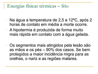 Energias físicas térmicas – frio

-    Na água a temperatura de 2,5 a 12ºC, após 2
     horas de contato em média a morte ocorre.
-    A hipotermia é produzida de forma muito
     mais rápida em contato com a água gelada.

-    Os segmentos mais atingidos pela lesão são
     as mãos e os pés – 90% dos casos. Se bem
     protegidos a maior incidência migra para as
     orelhas, o nariz e as regiões malares.
 